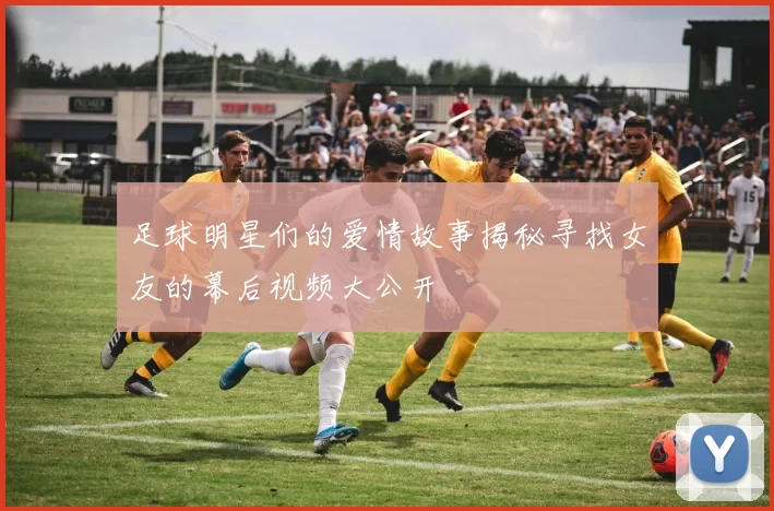 足球明星们的爱情故事揭秘寻找女友的幕后视频大公开