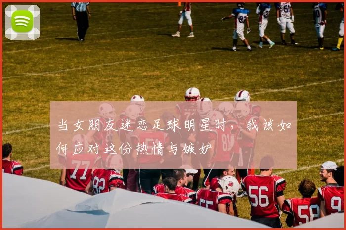 当女朋友迷恋足球明星时，我该如何应对这份热情与嫉妒