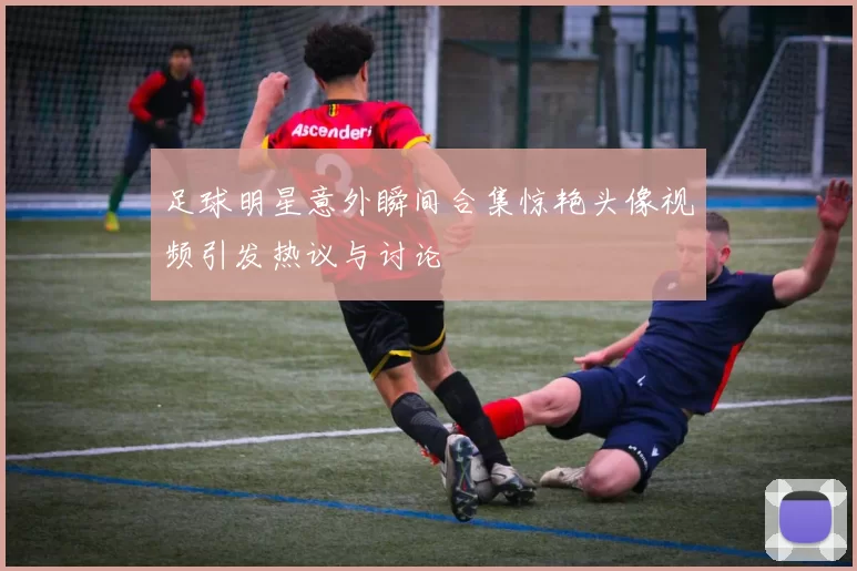 足球明星意外瞬间合集惊艳头像视频引发热议与讨论