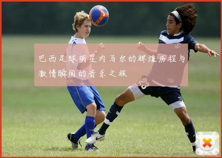 巴西足球明星内马尔的辉煌历程与激情瞬间的音乐之旅