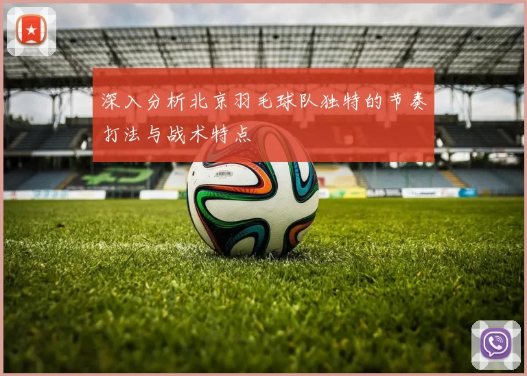 深入分析北京羽毛球队独特的节奏打法与战术特点