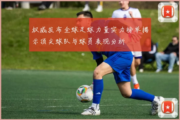 权威发布全球足球力量实力榜单揭示顶尖球队与球员表现分析