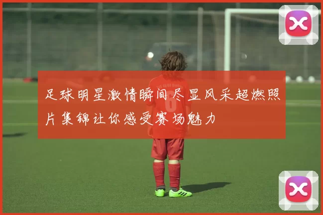 足球明星激情瞬间尽显风采超燃照片集锦让你感受赛场魅力