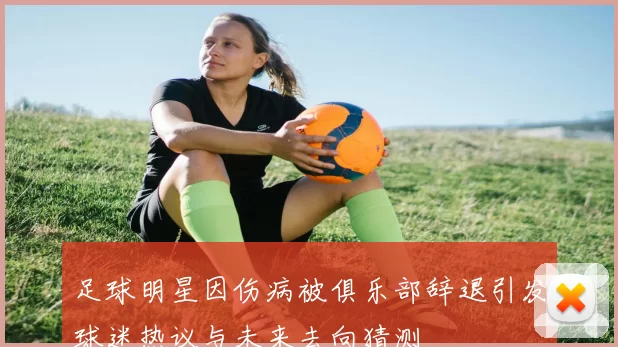 足球明星因伤病被俱乐部辞退引发球迷热议与未来去向猜测